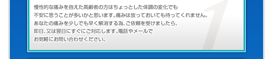 慢性的な痛みを抱えた高齢者の方はちょっとした体調の変化でも不安に思うことが多いかと思います。痛みは放っておいても待ってくれません。あなたの痛みを少しでも早く解消する為、ご依頼を受けましたら、即日、又は翌日にすぐにご対応します。電話やメールでお気軽にお問い合わせください。