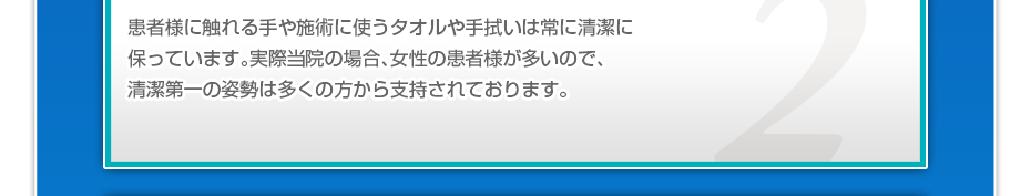 患者様に触れる手や施術に使うタオルや手拭いは常に清潔に保っています。実際当院の場合、女性の患者様が多いので、清潔第一の姿勢は多くの方から支持されております。