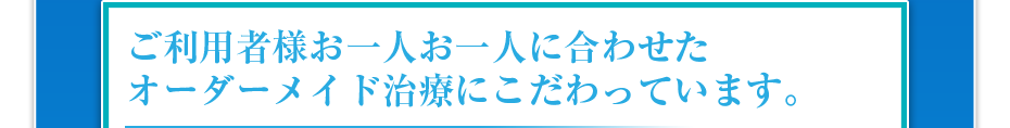 ご利用者様お一人お一人に合わせたオーダーメイド治療にこだわっています。