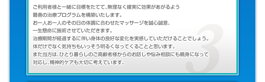 ご利用者様と一緒に目標をたてて、無理なく確実に効果があがるよう最善の治療プログラムを構築いたします。お一人お一人のその日の体調に合わせたマッサージを誠心誠意、一生懸命に施術させていただきます。治療期間が経過するに伴い身体の良好な変化を実感していただけることでしょう。体だけでなく気持ちもいっそう明るくなってくることと思います。また当方は、ひとり暮らしのご高齢者様からのお話しや悩み相談にも親身になって対応し、精神的ケアも大切に考えています。