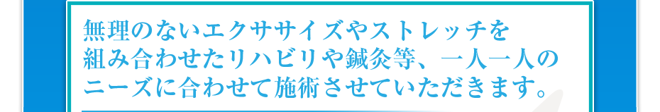 無理のないエクササイズやストレッチを組み合わせたリハビリや鍼灸等、一人一人のニーズに合わせて施術させていただきます。