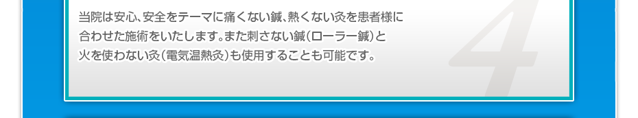 当院は安心、安全をテーマに痛くない鍼、熱くない灸を患者様に合わせた施術をいたします。また刺さない鍼（ローラー鍼）と火を使わない灸（電気温熱灸）も使用することも可能です。