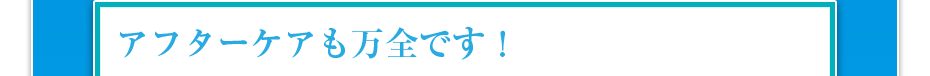 アフターケアも万全です！