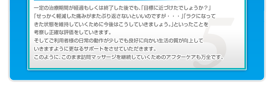 一定の治療期間が経過もしくは終了した後でも、「目標に近づけたでしょうか？」「せっかく軽減した痛みがまたぶり返さないといいのですが・・・」「ラクになってきた状態を維持していくために今後はこうしていきましょう。」といったことを考察し正確な評価をしていきます。そしてご利用者様の日常の動作が少しでも良好に向かい生活の質が向上していきますように更なるサポートをさせていただきます。このように、このまま訪問マッサージを継続していくためのアフターケアも万全です。