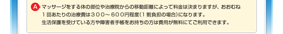 マッサージをする体の部位や治療院からの移動距離によって料金は決まりますが、 おおむね1回あたりの治療費は３００～600円程度（1割負担の場合）になります。 生活保護を受けている方や障害者手帳をお持ちの方は費用が無料にてご利用できます。