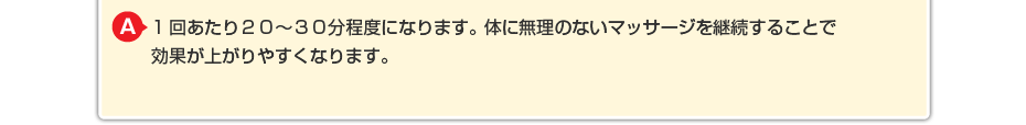 1回あたり２０～３０分程度になります。体に無理のないマッサージを継続することで効果が上がりやすくなります。