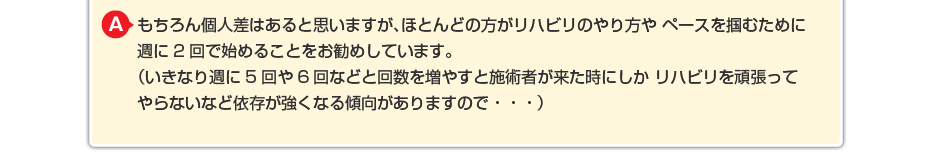 もちろん個人差はあると思いますが、ほとんどの方がリハビリのやり方や ペースを掴むために週に2回で始めることをお勧めしています。 （いきなり週に5回や6回などと回数を増やすと施術者が来た時にしか リハビリを頑張ってやらないなど依存が強くなる傾向がありますので・・・）