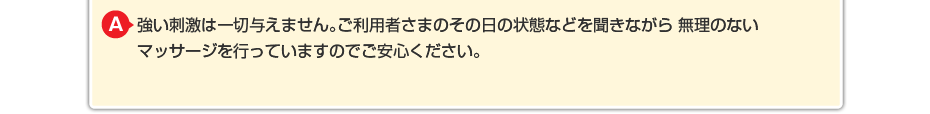 強い刺激は一切与えません。ご利用者さまのその日の状態などを聞きながら 無理のないマッサージを行っていますのでご安心ください。