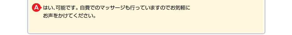 はい、可能です。 自費でのマッサージや針灸も行っていますのでお気軽にお声をかけてください。