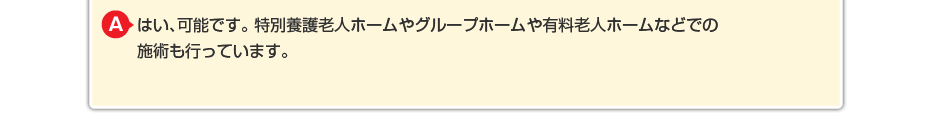 はい、可能です。特別養護老人ホームやグループホームや有料老人ホームなどでの施術も行っています。