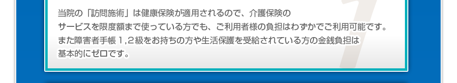 当院の「訪問マッサージは」健康保険が適用されるので、介護保険のサービスを限度額まで使っている方でも、ご利用者様の負担はわずかでご利用可能です。また障害者手帳１,２級をお持ちの方や生活保護を受給されている方の金銭負担は基本的にゼロです。