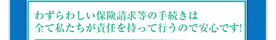 わずらわしい保険請求等の手続きは全て私たちが責任を持って行うので安心です!